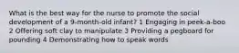 What is the best way for the nurse to promote the social development of a 9-month-old infant? 1 Engaging in peek-a-boo 2 Offering soft clay to manipulate 3 Providing a pegboard for pounding 4 Demonstrating how to speak words