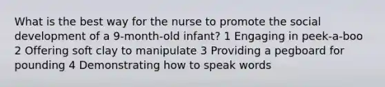 What is the best way for the nurse to promote the social development of a 9-month-old infant? 1 Engaging in peek-a-boo 2 Offering soft clay to manipulate 3 Providing a pegboard for pounding 4 Demonstrating how to speak words