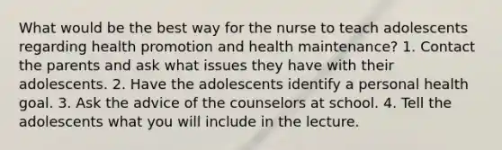 What would be the best way for the nurse to teach adolescents regarding health promotion and health maintenance? 1. Contact the parents and ask what issues they have with their adolescents. 2. Have the adolescents identify a personal health goal. 3. Ask the advice of the counselors at school. 4. Tell the adolescents what you will include in the lecture.