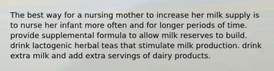 The best way for a nursing mother to increase her milk supply is to nurse her infant more often and for longer periods of time. provide supplemental formula to allow milk reserves to build. drink lactogenic herbal teas that stimulate milk production. drink extra milk and add extra servings of dairy products.