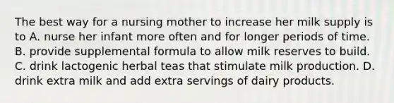 The best way for a nursing mother to increase her milk supply is to A. nurse her infant more often and for longer periods of time. B. provide supplemental formula to allow milk reserves to build. C. drink lactogenic herbal teas that stimulate milk production. D. drink extra milk and add extra servings of dairy products.