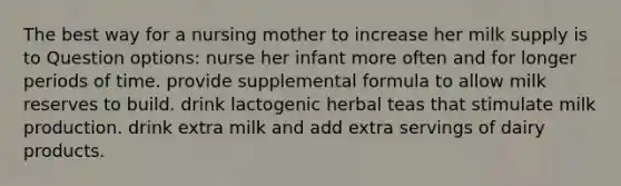 The best way for a nursing mother to increase her milk supply is to Question options: nurse her infant more often and for longer periods of time. provide supplemental formula to allow milk reserves to build. drink lactogenic herbal teas that stimulate milk production. drink extra milk and add extra servings of dairy products.