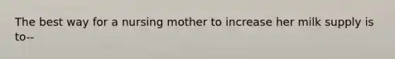 The best way for a nursing mother to increase her milk supply is to--