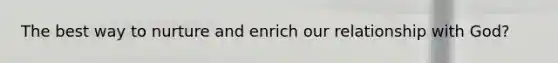 The best way to nurture and enrich our relationship with God?