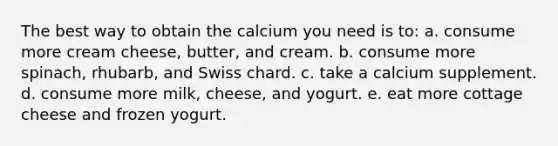 The best way to obtain the calcium you need is to: a. consume more cream cheese, butter, and cream. b. consume more spinach, rhubarb, and Swiss chard. c. take a calcium supplement. d. consume more milk, cheese, and yogurt. e. eat more cottage cheese and frozen yogurt.