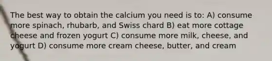 The best way to obtain the calcium you need is to: A) consume more spinach, rhubarb, and Swiss chard B) eat more cottage cheese and frozen yogurt C) consume more milk, cheese, and yogurt D) consume more cream cheese, butter, and cream