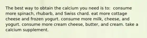 The best way to obtain the calcium you need is to:​ ​ consume more spinach, rhubarb, and Swiss chard. ​eat more cottage cheese and frozen yogurt. ​consume more milk, cheese, and yogurt. ​consume more cream cheese, butter, and cream. ​take a calcium supplement.