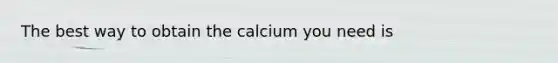 The best way to obtain the calcium you need is