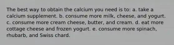 The best way to obtain the calcium you need is to: a. take a calcium supplement. b. consume more milk, cheese, and yogurt. c. consume more cream cheese, butter, and cream. d. eat more cottage cheese and frozen yogurt. e. consume more spinach, rhubarb, and Swiss chard.