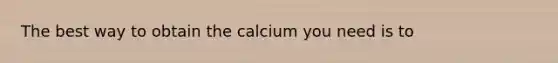 The best way to obtain the calcium you need is to