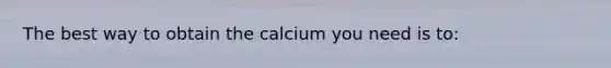 The best way to obtain the calcium you need is to:​