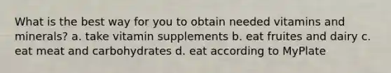 What is the best way for you to obtain needed vitamins and minerals? a. take vitamin supplements b. eat fruites and dairy c. eat meat and carbohydrates d. eat according to MyPlate