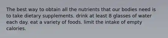 The best way to obtain all the nutrients that our bodies need is to take dietary supplements. drink at least 8 glasses of water each day. eat a variety of foods. limit the intake of empty calories.