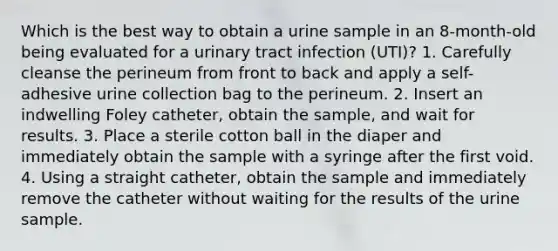 Which is the best way to obtain a urine sample in an 8-month-old being evaluated for a urinary tract infection (UTI)? 1. Carefully cleanse the perineum from front to back and apply a self-adhesive urine collection bag to the perineum. 2. Insert an indwelling Foley catheter, obtain the sample, and wait for results. 3. Place a sterile cotton ball in the diaper and immediately obtain the sample with a syringe after the first void. 4. Using a straight catheter, obtain the sample and immediately remove the catheter without waiting for the results of the urine sample.