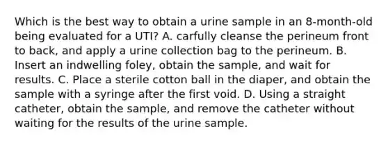 Which is the best way to obtain a urine sample in an 8-month-old being evaluated for a UTI? A. carfully cleanse the perineum front to back, and apply a urine collection bag to the perineum. B. Insert an indwelling foley, obtain the sample, and wait for results. C. Place a sterile cotton ball in the diaper, and obtain the sample with a syringe after the first void. D. Using a straight catheter, obtain the sample, and remove the catheter without waiting for the results of the urine sample.