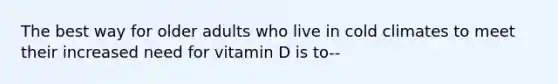 The best way for older adults who live in cold climates to meet their increased need for vitamin D is to--