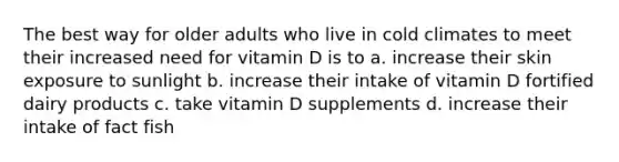 The best way for older adults who live in cold climates to meet their increased need for vitamin D is to a. increase their skin exposure to sunlight b. increase their intake of vitamin D fortified dairy products c. take vitamin D supplements d. increase their intake of fact fish