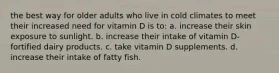 the best way for older adults who live in cold climates to meet their increased need for vitamin D is to: a. increase their skin exposure to sunlight. b. increase their intake of vitamin D-fortified dairy products. c. take vitamin D supplements. d. increase their intake of fatty fish.