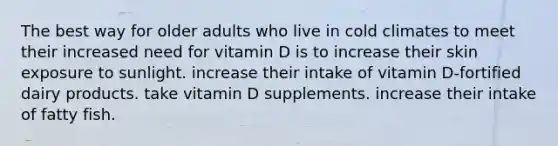 The best way for older adults who live in cold climates to meet their increased need for vitamin D is to increase their skin exposure to sunlight. increase their intake of vitamin D-fortified dairy products. take vitamin D supplements. increase their intake of fatty fish.