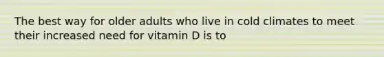 The best way for older adults who live in cold climates to meet their increased need for vitamin D is to