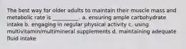 The best way for older adults to maintain their muscle mass and metabolic rate is __________. a. ensuring ample carbohydrate intake b. engaging in regular physical activity c. using multivitamin/multimineral supplements d. maintaining adequate fluid intake