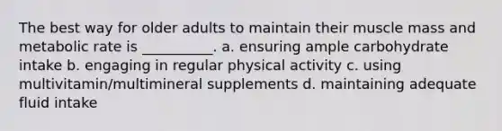 The best way for older adults to maintain their muscle mass and metabolic rate is __________. a. ensuring ample carbohydrate intake b. engaging in regular physical activity c. using multivitamin/multimineral supplements d. maintaining adequate fluid intake