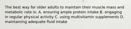 The best way for older adults to maintain their muscle mass and metabolic rate is: A. ensuring ample protein intake B. engaging in regular physical activity C. using multivitamin supplements D. maintaining adequate fluid intake