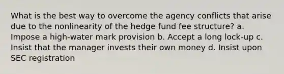 What is the best way to overcome the agency conflicts that arise due to the nonlinearity of the hedge fund fee structure? a. Impose a high-water mark provision b. Accept a long lock-up c. Insist that the manager invests their own money d. Insist upon SEC registration