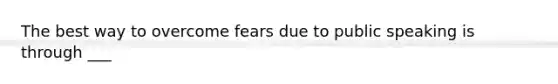 The best way to overcome fears due to public speaking is through ___