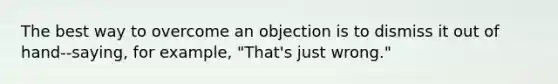 The best way to overcome an objection is to dismiss it out of hand--saying, for example, "That's just wrong."