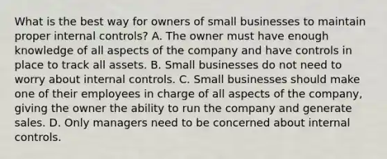 What is the best way for owners of small businesses to maintain proper internal controls? A. The owner must have enough knowledge of all aspects of the company and have controls in place to track all assets. B. Small businesses do not need to worry about internal controls. C. Small businesses should make one of their employees in charge of all aspects of the company, giving the owner the ability to run the company and generate sales. D. Only managers need to be concerned about internal controls.