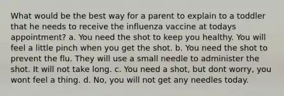 What would be the best way for a parent to explain to a toddler that he needs to receive the influenza vaccine at todays appointment? a. You need the shot to keep you healthy. You will feel a little pinch when you get the shot. b. You need the shot to prevent the flu. They will use a small needle to administer the shot. It will not take long. c. You need a shot, but dont worry, you wont feel a thing. d. No, you will not get any needles today.