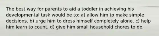 The best way for parents to aid a toddler in achieving his developmental task would be to: a) allow him to make simple decisions. b) urge him to dress himself completely alone. c) help him learn to count. d) give him small household chores to do.