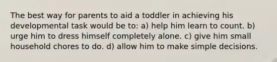 The best way for parents to aid a toddler in achieving his developmental task would be to: a) help him learn to count. b) urge him to dress himself completely alone. c) give him small household chores to do. d) allow him to make simple decisions.