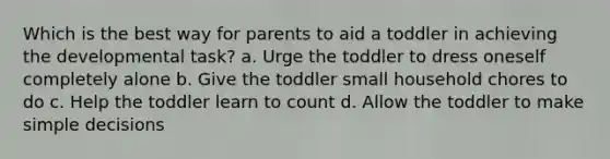 Which is the best way for parents to aid a toddler in achieving the developmental task? a. Urge the toddler to dress oneself completely alone b. Give the toddler small household chores to do c. Help the toddler learn to count d. Allow the toddler to make simple decisions