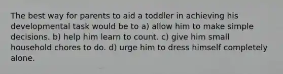 The best way for parents to aid a toddler in achieving his developmental task would be to a) allow him to make simple decisions. b) help him learn to count. c) give him small household chores to do. d) urge him to dress himself completely alone.