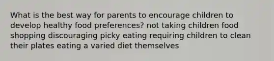 What is the best way for parents to encourage children to develop healthy food preferences? not taking children food shopping discouraging picky eating requiring children to clean their plates eating a varied diet themselves