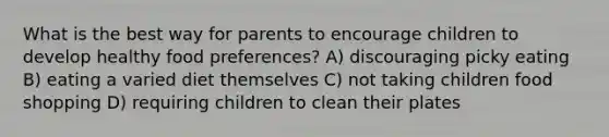 What is the best way for parents to encourage children to develop healthy food preferences? A) discouraging picky eating B) eating a varied diet themselves C) not taking children food shopping D) requiring children to clean their plates