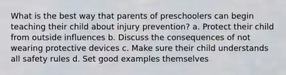 What is the best way that parents of preschoolers can begin teaching their child about injury prevention? a. Protect their child from outside influences b. Discuss the consequences of not wearing protective devices c. Make sure their child understands all safety rules d. Set good examples themselves