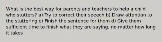 What is the best way for parents and teachers to help a child who stutters? a) Try to correct their speech b) Draw attention to the stuttering c) Finish the sentence for them d) Give them sufficient time to finish what they are saying, no matter how long it takes