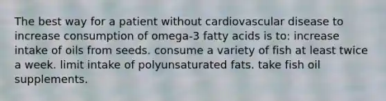 The best way for a patient without cardiovascular disease to increase consumption of omega-3 fatty acids is to: increase intake of oils from seeds. consume a variety of fish at least twice a week. limit intake of polyunsaturated fats. take fish oil supplements.