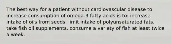 The best way for a patient without cardiovascular disease to increase consumption of omega-3 fatty acids is to: increase intake of oils from seeds. limit intake of polyunsaturated fats. take fish oil supplements. consume a variety of fish at least twice a week.