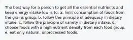 The best way for a person to get all the essential nutrients and keep energy intake low is to: a. limit consumption of foods from the grains group. b. follow the principle of adequacy in dietary intake. c. follow the principle of variety in dietary intake. d. choose foods with a high nutrient density from each food group. e. eat only natural, unprocessed foods.