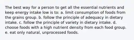 The best way for a person to get all the essential nutrients and keep energy intake low is to: a. limit consumption of foods from the grains group. b. follow the principle of adequacy in dietary intake. c. follow the principle of variety in dietary intake. d. choose foods with a high nutrient density from each food group. e. eat only natural, unprocessed foods.