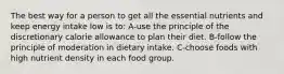 The best way for a person to get all the essential nutrients and keep energy intake low is to: A-use the principle of the discretionary calorie allowance to plan their diet. B-follow the principle of moderation in dietary intake. C-choose foods with high nutrient density in each food group.