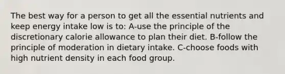 The best way for a person to get all the essential nutrients and keep energy intake low is to: A-use the principle of the discretionary calorie allowance to plan their diet. B-follow the principle of moderation in dietary intake. C-choose foods with high nutrient density in each food group.