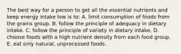 The best way for a person to get all the essential nutrients and keep energy intake low is to:​ A. ​limit consumption of foods from the grains group. B. ​follow the principle of adequacy in dietary intake. C. ​follow the principle of variety in dietary intake. D. ​choose foods with a high nutrient density from each food group. E. ​eat only natural, unprocessed foods.