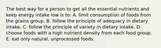 The best way for a person to get all the essential nutrients and keep energy intake low is to:​ A. ​limit consumption of foods from the grains group. B. ​follow the principle of adequacy in dietary intake. C. ​follow the principle of variety in dietary intake. D. ​choose foods with a high nutrient density from each food group. E. ​eat only natural, unprocessed foods.