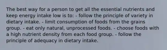 The best way for a person to get all the essential nutrients and keep energy intake low is to:​ ​- follow the principle of variety in dietary intake. ​- limit consumption of foods from the grains group. ​- eat only natural, unprocessed foods. - ​choose foods with a high nutrient density from each food group. - ​follow the principle of adequacy in dietary intake.