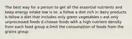 The best way for a person to get all the essential nutrients and keep energy intake low is to: a.follow a diet rich in dairy products b.follow a diet that includes only green vegetables c.eat only unprocessed foods d.choose foods with a high nutrient density from each food group e.limit the consumption of foods from the grains group